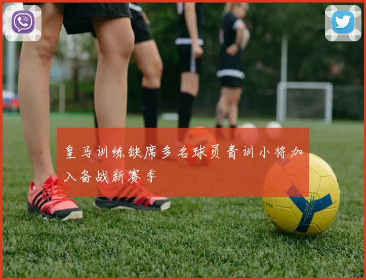 皇马训练缺席多名球员青训小将加入备战新赛季