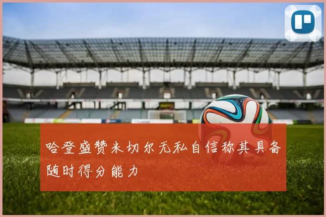 哈登盛赞米切尔无私自信称其具备随时得分能力
