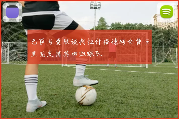 巴萨与曼联谈判拉什福德转会费卡里克支持其回归球队