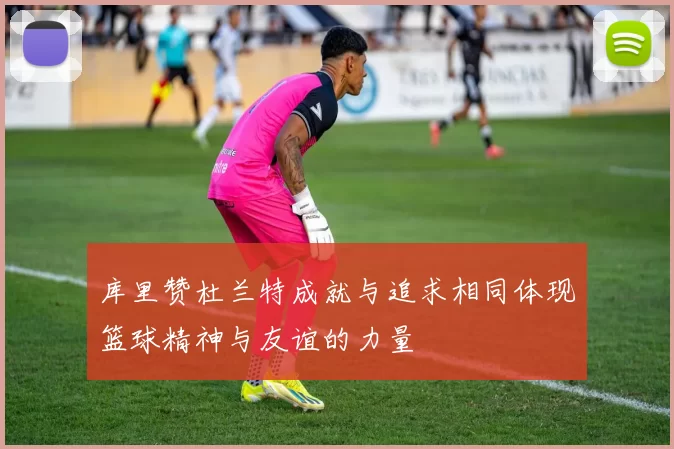 库里赞杜兰特成就与追求相同体现篮球精神与友谊的力量