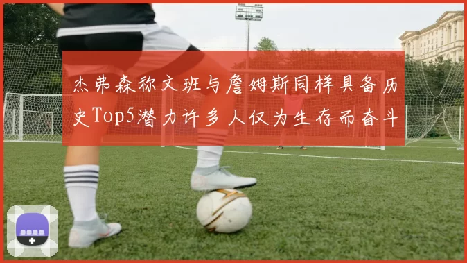 杰弗森称文班与詹姆斯同样具备历史Top5潜力许多人仅为生存而奋斗