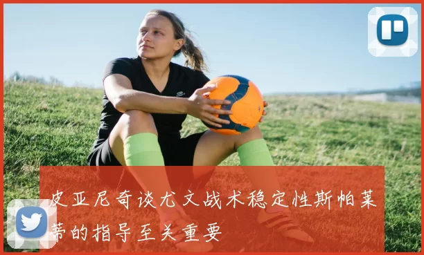 皮亚尼奇谈尤文战术稳定性斯帕莱蒂的指导至关重要