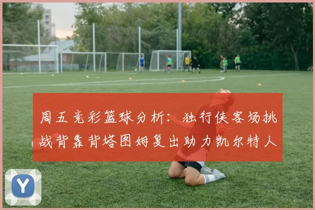 周五竞彩篮球分析：独行侠客场挑战背靠背塔图姆复出助力凯尔特人