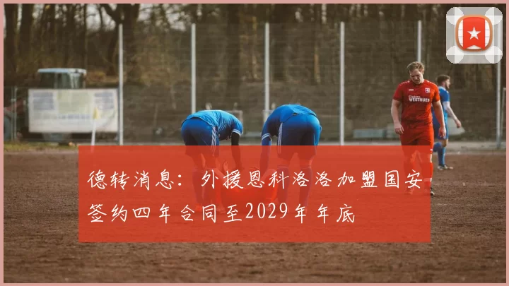德转消息：外援恩科洛洛加盟国安签约四年合同至2029年年底