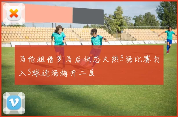 马伦租借罗马后状态火热5场比赛打入5球连场梅开二度