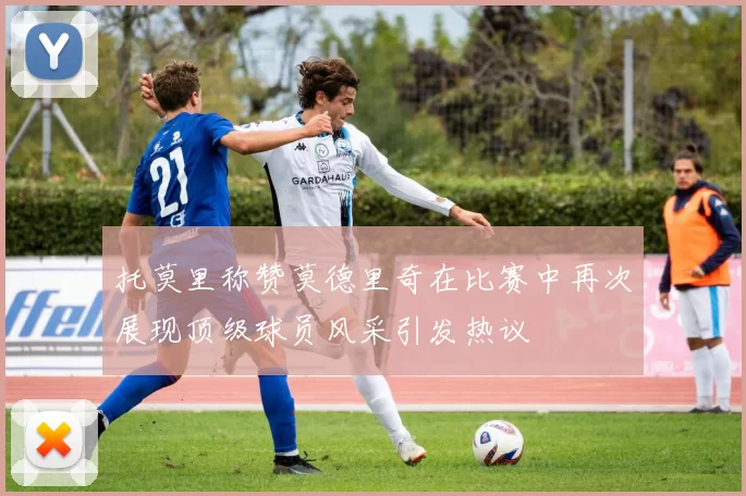 托莫里称赞莫德里奇在比赛中再次展现顶级球员风采引发热议