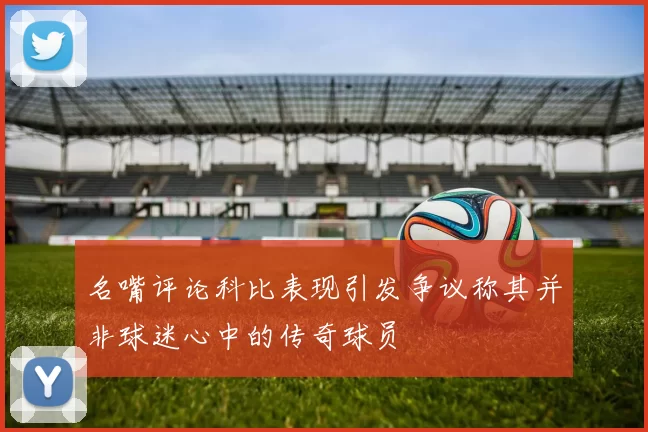 名嘴评论科比表现引发争议称其并非球迷心中的传奇球员