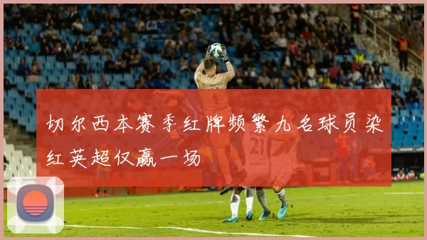 切尔西本赛季红牌频繁九名球员染红英超仅赢一场