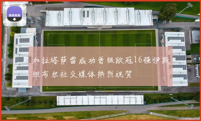 加拉塔萨雷成功晋级欧冠16强伊斯坦布尔社交媒体热烈祝贺