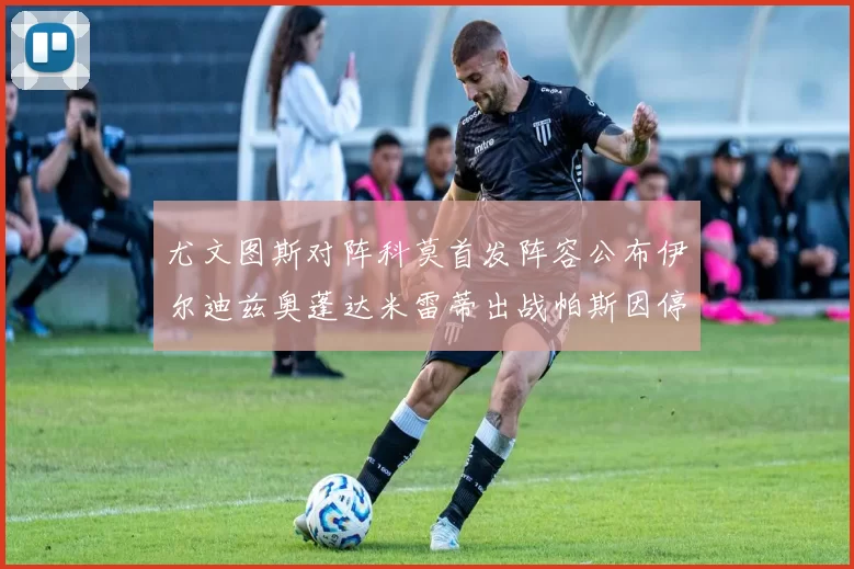 尤文图斯对阵科莫首发阵容公布伊尔迪兹奥蓬达米雷蒂出战帕斯因停赛缺席
