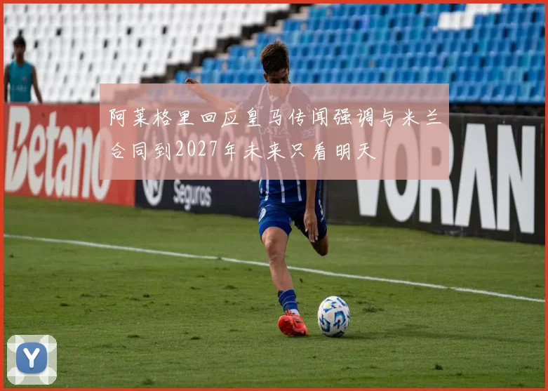 阿莱格里回应皇马传闻强调与米兰合同到2027年未来只看明天