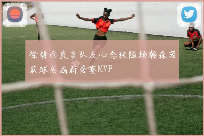 徐静雨直言队友心态狭隘杨瀚森若获球或成新秀赛MVP
