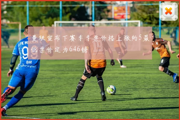 曼联宣布下赛季季票价格上涨约5最低票价定为646镑