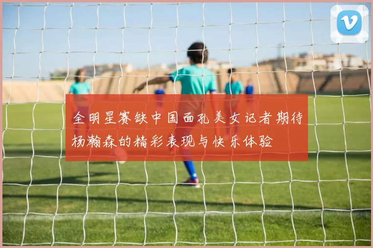 全明星赛缺中国面孔美女记者期待杨瀚森的精彩表现与快乐体验