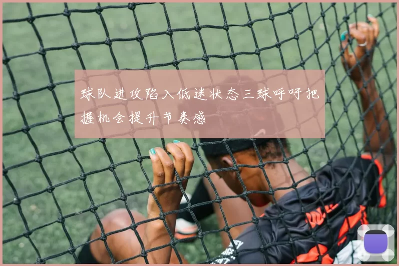 球队进攻陷入低迷状态三球呼吁把握机会提升节奏感