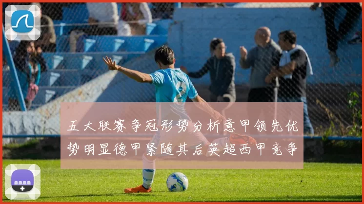 五大联赛争冠形势分析意甲领先优势明显德甲紧随其后英超西甲竞争激烈