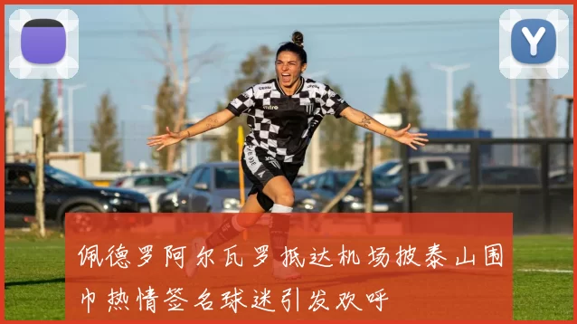 佩德罗阿尔瓦罗抵达机场披泰山围巾热情签名球迷引发欢呼