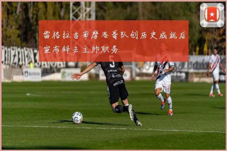雷格拉吉率摩洛哥队创历史成就后宣布辞去主帅职务
