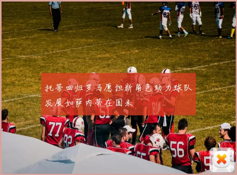 托蒂回归罗马愿担新角色助力球队发展如萨内蒂在国米