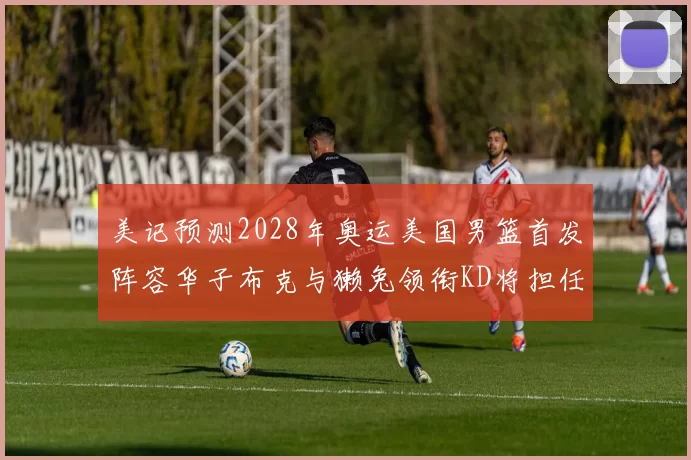 美记预测2028年奥运美国男篮首发阵容华子布克与獭兔领衔KD将担任替补