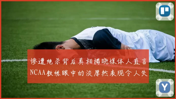 惨遭绝杀背后真相揭晓媒体人直言NCAA教练眼中的淡厚然表现令人失望