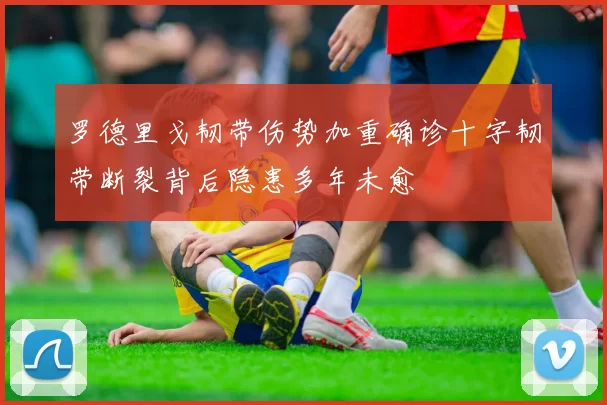 罗德里戈韧带伤势加重确诊十字韧带断裂背后隐患多年未愈