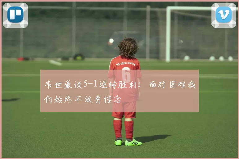 韦世豪谈5-1逆转胜利：面对困难我们始终不放弃信念