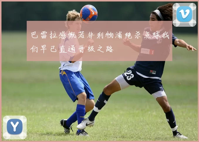 巴雷拉感慨若非利物浦绝杀点球我们早已直通晋级之路