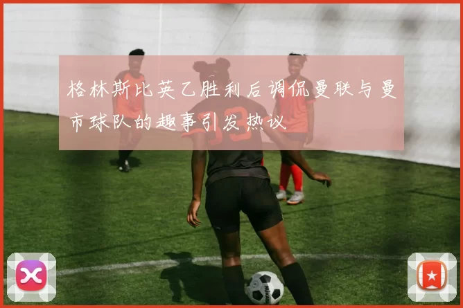 格林斯比英乙胜利后调侃曼联与曼市球队的趣事引发热议