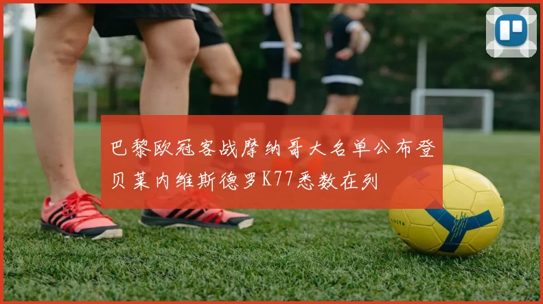 巴黎欧冠客战摩纳哥大名单公布登贝莱内维斯德罗K77悉数在列