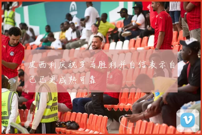 皮西利庆祝罗马胜利并自信表示自己已更成熟可靠