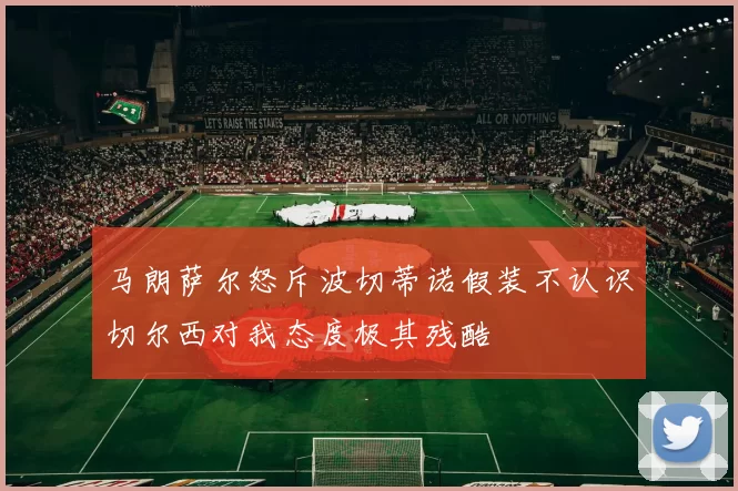 马朗萨尔怒斥波切蒂诺假装不认识切尔西对我态度极其残酷