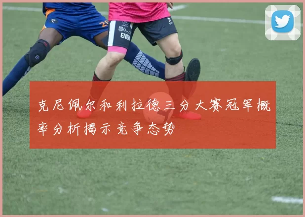 克尼佩尔和利拉德三分大赛冠军概率分析揭示竞争态势