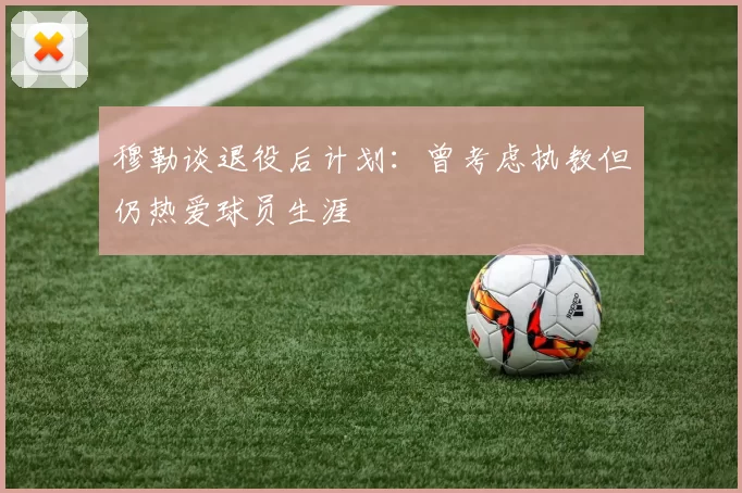 穆勒谈退役后计划：曾考虑执教但仍热爱球员生涯