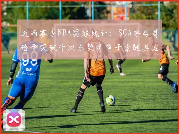 近两赛季NBA罚球统计：SGA字母哥哈登突破千次东契奇华子紧随其后